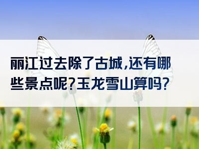 丽江过去除了古城，还有哪些景点呢？玉龙雪山算吗？