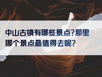 中山古镇有哪些景点？那里哪个景点最值得去呢？