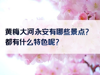 黄梅大河永安有哪些景点？都有什么特色呢？