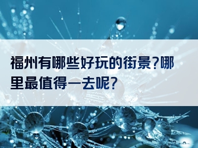 福州有哪些好玩的街景？哪里最值得一去呢？