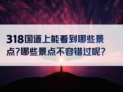 318国道上能看到哪些景点？哪些景点不容错过呢？