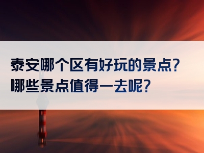 泰安哪个区有好玩的景点？哪些景点值得一去呢？