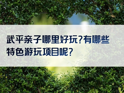 武平亲子哪里好玩？有哪些特色游玩项目呢？