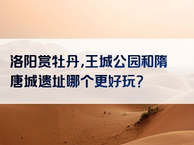 洛阳赏牡丹，王城公园和隋唐城遗址哪个更好玩？