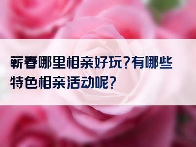 蕲春哪里相亲好玩？有哪些特色相亲活动呢？
