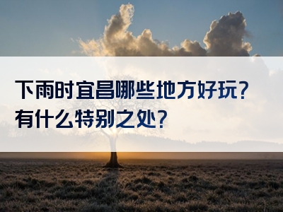 下雨时宜昌哪些地方好玩？有什么特别之处？