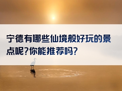 宁德有哪些仙境般好玩的景点呢？你能推荐吗？