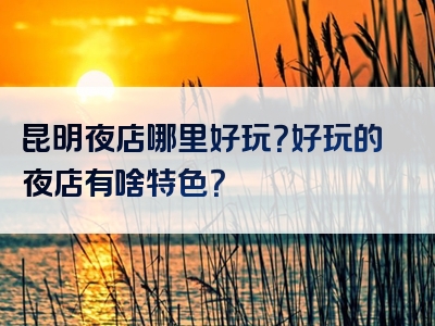 昆明夜店哪里好玩？好玩的夜店有啥特色？
