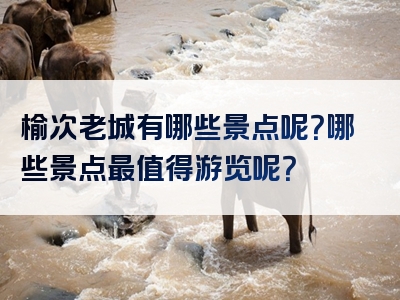 榆次老城有哪些景点呢？哪些景点最值得游览呢？