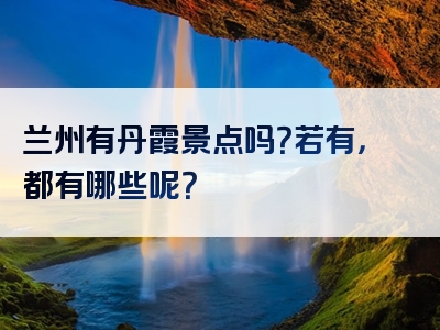 兰州有丹霞景点吗？若有，都有哪些呢？