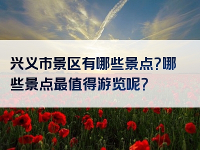 兴义市景区有哪些景点？哪些景点最值得游览呢？