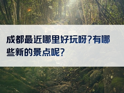 成都最近哪里好玩呀？有哪些新的景点呢？