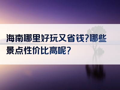 海南哪里好玩又省钱？哪些景点性价比高呢？