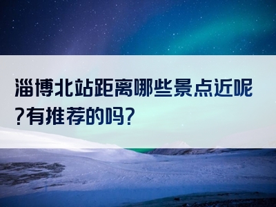 淄博北站距离哪些景点近呢？有推荐的吗？