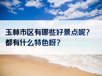 玉林市区有哪些好景点呢？都有什么特色呀？