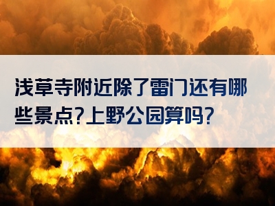 浅草寺附近除了雷门还有哪些景点？上野公园算吗？