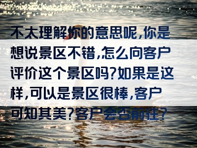 不太理解你的意思呢，你是想说景区不错，怎么向客户评价这个景区吗？如果是这样，可以是景区很棒，客户可知其美？客户会否前往？