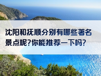 沈阳和抚顺分别有哪些著名景点呢？你能推荐一下吗？
