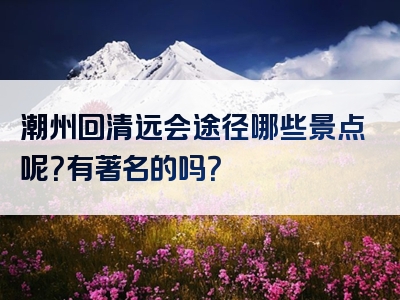 潮州回清远会途径哪些景点呢？有著名的吗？