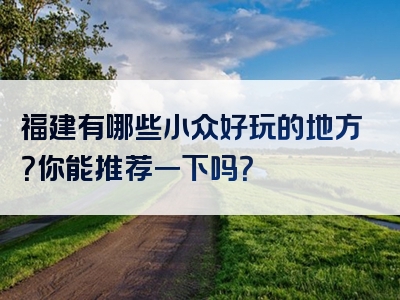 福建有哪些小众好玩的地方？你能推荐一下吗？