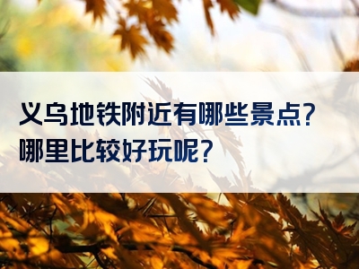 义乌地铁附近有哪些景点？哪里比较好玩呢？