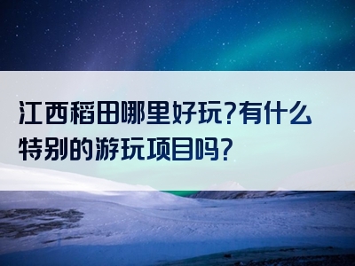 江西稻田哪里好玩？有什么特别的游玩项目吗？