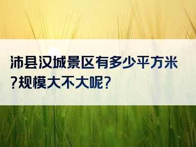 沛县汉城景区有多少平方米？规模大不大呢？
