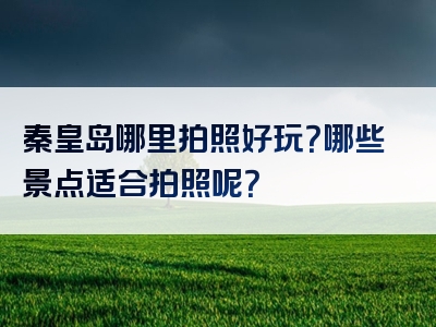 秦皇岛哪里拍照好玩？哪些景点适合拍照呢？