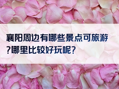 襄阳周边有哪些景点可旅游？哪里比较好玩呢？