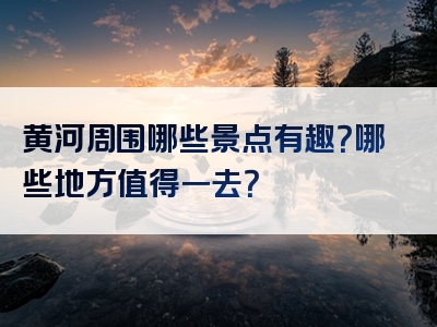 黄河周围哪些景点有趣？哪些地方值得一去？