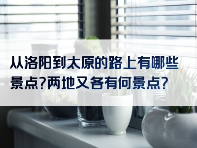 从洛阳到太原的路上有哪些景点？两地又各有何景点？