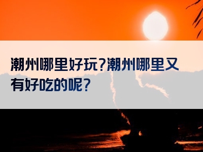 潮州哪里好玩？潮州哪里又有好吃的呢？