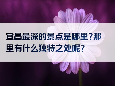 宜昌最深的景点是哪里？那里有什么独特之处呢？