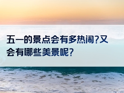 五一的景点会有多热闹？又会有哪些美景呢？