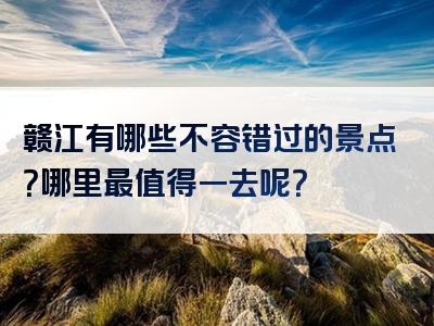 赣江有哪些不容错过的景点？哪里最值得一去呢？