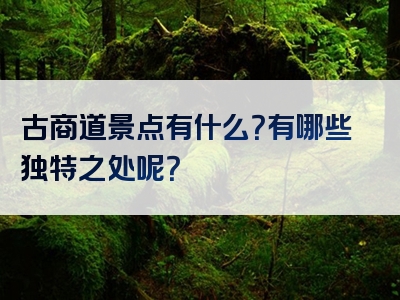古商道景点有什么？有哪些独特之处呢？