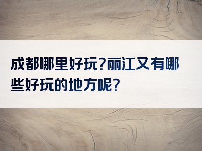 成都哪里好玩？丽江又有哪些好玩的地方呢？