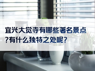 宜兴大觉寺有哪些著名景点？有什么独特之处呢？
