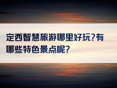 定西智慧旅游哪里好玩？有哪些特色景点呢？
