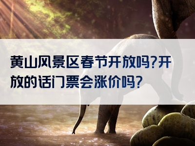 黄山风景区春节开放吗？开放的话门票会涨价吗？