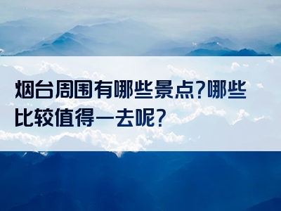 烟台周围有哪些景点？哪些比较值得一去呢？