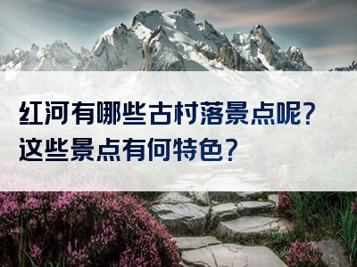 红河有哪些古村落景点呢？这些景点有何特色？