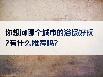 你想问哪个城市的浴场好玩？有什么推荐吗？