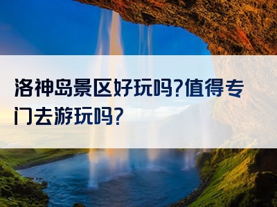 洛神岛景区好玩吗？值得专门去游玩吗？