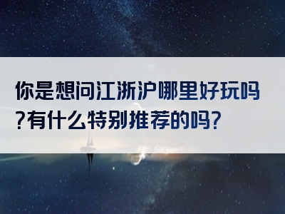 你是想问江浙沪哪里好玩吗？有什么特别推荐的吗？