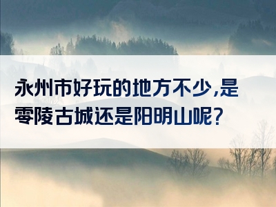 永州市好玩的地方不少，是零陵古城还是阳明山呢？