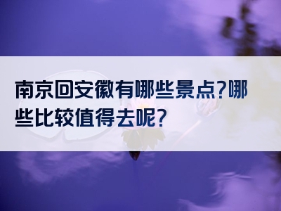 南京回安徽有哪些景点？哪些比较值得去呢？