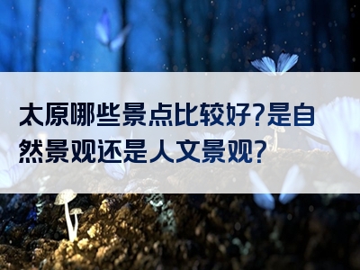 太原哪些景点比较好？是自然景观还是人文景观？