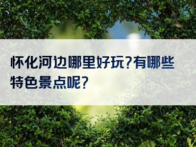 怀化河边哪里好玩？有哪些特色景点呢？