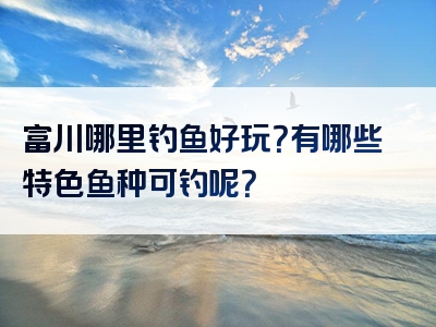 富川哪里钓鱼好玩？有哪些特色鱼种可钓呢？